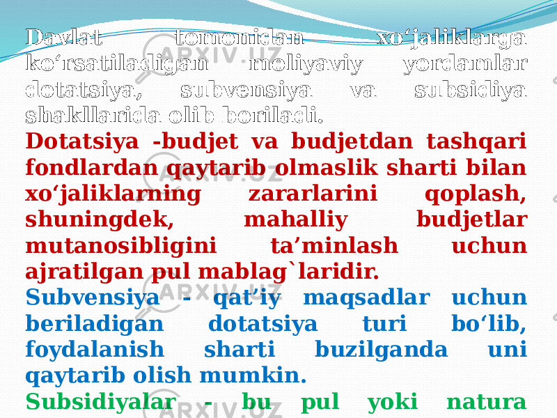 Davlat tomonidan xo‘jaliklarga ko‘rsatiladigan moliyaviy yordamlar dotatsiya, subvensiya va subsidiya shakllarida olib boriladi. Dotatsiya -budjet va budjetdan tashqari fondlardan qaytarib olmaslik sharti bilan xo‘jaliklarning zararlarini qoplash, shuningdek, mahalliy budjetlar mutanosibligini ta’minlash uchun ajratilgan pul mablag`laridir. Subvensiya - qat’iy maqsadlar uchun beriladigan dotatsiya turi bo‘lib, foydalanish sharti buzilganda uni qaytarib olish mumkin. Subsidiyalar - bu pul yoki natura ko‘rinishidagi yordam turi bo‘lib, budjet va budjetdan tashqari fondlardan ko‘rsatiladi. 