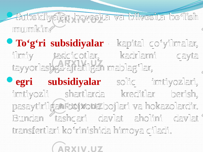  Subsidiyalar bevosita va bilvosita bo‘lish mumkin.  To‘g‘ri subsidiyalar - kapital qo‘yilmalar, ilmiy tadqiqotlar, kadrlarni qayta tayyorlashga ajratilgan mablag‘lar,  egri subsidiyalar soliq imtiyozlari, imtiyozli shartlarda kreditlar berish, pasaytirilgan bojxona bojlari va hokazolardir. Bundan tashqari davlat aholini davlat transfertlari ko‘rinishida himoya qiladi. 