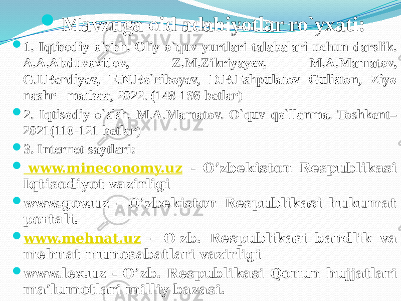  Mavzuga oid adabiyotlar ro`yxati:  1. Iqtisodiy o`sish. Oliy o`quv yurtlari talabalari uchun darslik. A.A.Abduvoxidov, Z.M.Zikriyayev, M.A.Mamatov, G.I.Berdiyev, E.N.Bo`riboyev, D.B.Eshpulatov Guliston, Ziyo nashr - matbaa, 2022. (148-196 betlar)  2. Iqtisodiy o`sish. M.A.Mamatov. O`quv qo`llanma. Toshkent– 2021(110-121 betlar)  3. Internet saytlari:  www.mineconomy.uz - O’zbekiston Respublikasi Iqtisodiyot vazirligi  www.gov.uz - O’zbekiston Respublikasi hukumat portali.  www.mehnat.uz - O&#39;zb. Respublikasi bandlik va mehnat munosabatlari vazirligi  www.lex.uz - O’zb. Respublikasi Qonun hujjatlari ma’lumotlari milliy bazasi. 