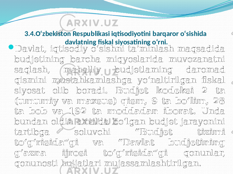 3.4.O‘zbekiston Respublikasi iqtisodiyotini barqaror о‘sishida davlatning fiskal siyosatining o‘rni.  Davlat, iqtisodiy o‘sishni ta’minlash maqsadida budjetining barcha miqyoslarida muvozanatni saqlash, mahalliy budjetlaming daromad qismini mustahkamlashga yo‘naltirilgan fiskal siyosat olib boradi . Budjet kodeksi 2 ta (umumiy va maxsus) qism, 9 ta bo‘lim, 28 ta bob va 192 ta moddadan iborat. Unda bundan oldin amalda bo‘lgan budjet jarayonini tartibga soluvchi “Budjet tizimi to‘g‘risida”gi va “Davlat budjetining g‘azna ijrosi to‘g‘risida”gi qonunlar, qonunosti hujjatlari mujassamlashtirilgan. 