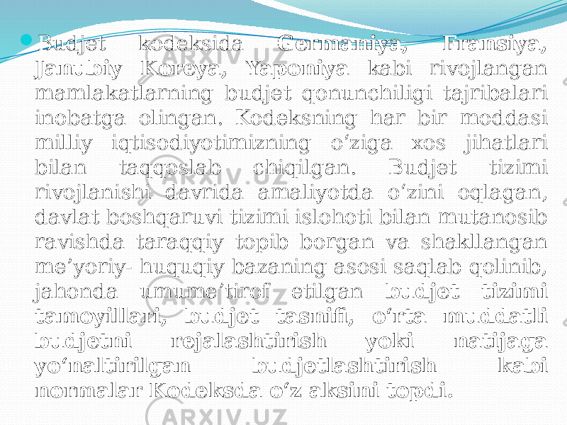  Budjet kodeksida Germaniya, Fransiya, Janubiy Koreya, Yaponiya kabi rivojlangan mamlakatlarning budjet qonunchiligi tajribalari inobatga olingan. Kodeksning har bir moddasi milliy iqtisodiyotimizning o‘ziga xos jihatlari bilan taqqoslab chiqilgan. Budjet tizimi rivojlanishi davrida amaliyotda o‘zini oqlagan, davlat boshqaruvi tizimi islohoti bilan mutanosib ravishda taraqqiy topib borgan va shakllangan me’yoriy- huquqiy bazaning asosi saqlab qolinib, jahonda umume’tirof etilgan budjet tizimi tamoyillari, budjet tasnifi, o‘rta muddatli budjetni rejalashtirish yoki natijaga yo‘naltirilgan budjetlashtirish kabi normalar Kodeksda o‘z aksini topdi. 