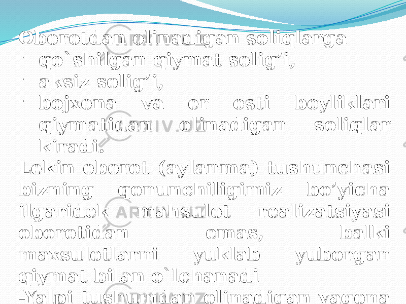 Oborotdan olinadigan soliqlarga - qo`shilgan qiymat solig’i, - aksiz solig’i, - bojxona va er osti boyliklari qiymatidan olinadigan soliqlar kiradi. Lekin oborot (aylanma) tushunchasi bizning qonunchiligimiz bo’yicha ilgaridek mahsulot realizatsiyasi oborotidan emas, balki maxsulotlarni yuklab yuborgan qiymat bilan o`lchanadi -Yalpi tushumdan olinadigan yagona soliq ham oborotdan olinadigan soliqlarga kiradi. 