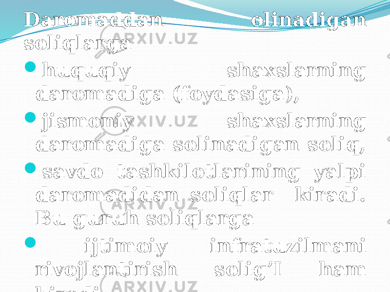 Daromaddan olinadigan soliqlarga  huquqiy shaxslarning daromadiga (foydasiga),  jismoniy shaxslarning daromadiga solinadigan soliq,  savdo tashkilotlarining yalpi daromadidan soliqlar kiradi. Bu guruh soliqlarga  ijtimoiy infratuzilmani rivojlantirish solig’I ham kiradi . 