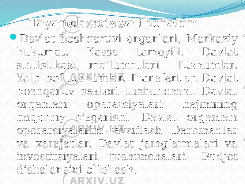  Tayanch so‘z va iboralar:  Davlat boshqaruvi organlari. Markaziy hukumat. Kassa tamoyili. Davlat statistikasi ma’lumotlari. Tushumlar. Yalpi sof tushumlar. Transfertlar. Davlat boshqaruv sektori tushunchasi. Davlat organlari operatsiyalari hajmining miqdoriy o‘zgarishi. Davlat organlari operatsiyalarini tavsiflash. Daromadlar va xarajatlar. Davlat jamg‘armalari va investitsiyalari tushunchalari. Budjet disbalansini o`lchash. 