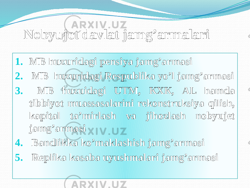 Nobyujet davlat jamg’armalari 1. МB huzuridagi pensiya jamg’armasi 2. МВ huzuridagi Respublika yo’l jamg’armasi 3. МВ huzuidagi UTM, КХК, АL hamda tibbiyot muassasalarini rekonstruksiya qilish, kapital ta’mirlash va jihozlash nobyujet jamg’armasi 4. Bandlikka ko’maklashish jamg’armasi 5. Replika kasaba uyushmalari jamg’armasi1D1C 422F 211C 07 424307 1B1C 07 424307 0A 1902270C 11 241C 07 2F020B1009 471C 07 261227090C 