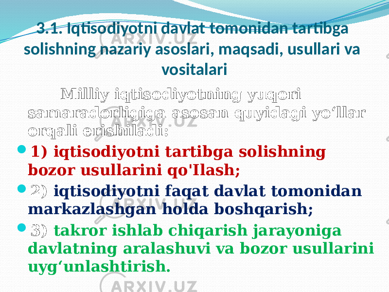 3.1. Iqtisodiyotni davlat tomonidan tartibga solishning nazariy asoslari, maqsadi, usullari va vositalari Milliy iqtisodiyotning yuqori samaradorligiga asosan quyidagi yo‘llar orqali erishiladi:  1) iqtisodiyotni tartibga solishning bozor usullarini qo&#39;Ilash;  2) iqtisodiyotni faqat davlat tomonidan markazlashgan holda boshqarish;  3) takror ishlab chiqarish jarayoniga davlatning aralashuvi va bozor usullarini uyg‘unlashtirish. 