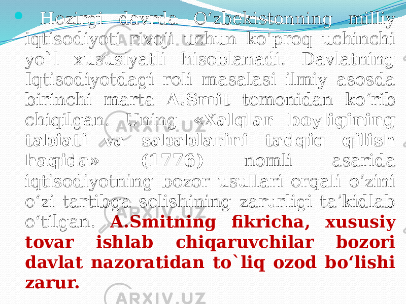  Hozirgi davrda O‘zbekistonning milliy iqtisodiyoti rivoji uchun ko‘proq uchinchi yo`l xususiyatli hisoblanadi. Davlatning Iqtisodiyotdagi roli masalasi ilmiy asosda birinchi marta A.Smit tomonidan ko‘rib chiqilgan. Uning «Xalqlar boyligining tabiati va sabablarini tadqiq qilish haqida» (1776) nomli asarida iqtisodiyotning bozor usullari orqali o‘zini o‘zi tartibga solishining zarurligi ta’kidlab o‘tilgan. A.Smitning fikricha, xususiy tovar ishlab chiqaruvchilar bozori davlat nazoratidan to`liq ozod bo‘lishi zarur. 