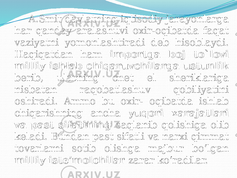  A.Smit davlatning iqtisodiy jarayonlarga har qanday aralashuvi oxir-oqibatda faqat vaziyatni yomonlashtiradi deb hisoblaydi. Haqiqatdan ham importga boj to`lovi milliy ishlab chiqaruvchilarga ustunlik berib, ularning chet el sheriklariga nisbatan raqobatlashuv qobiliyatini oshiradi. Ammo bu oxir- oqibatda ishlab chiqarishning ancha yuqori xarajatlari va past sifatining saqlanib qolishiga olib keladi. Bundan past sifatli va narxi qimmat tovarlarni sotib olishga majbur bo‘lgan milliy iste’molchilar zarar ko‘radilar. 