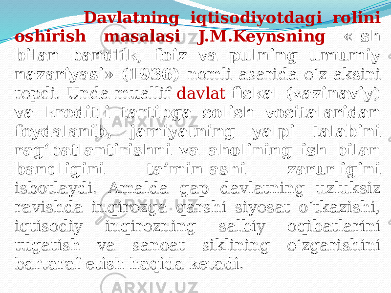  Davlatning iqtisodiyotdagi rolini oshirish masalasi J.M.Keynsning «Ish bilan bandlik, foiz va pulning umumiy nazariyasi» (1936) nomli asarida o‘z aksini topdi. Unda muallif davlat fiskal (xazinaviy) va kreditli tartibga solish vositalaridan foydalanib, jamiyatning yalpi talabini rag‘batlantirishni va aholining ish bilan bandligini ta’minlashi zarurligini isbotlaydi. Amalda gap davlatning uzluksiz ravishda inqirozga qarshi siyosat o‘tkazishi, iqtisodiy inqirozning salbiy oqibatlarini tugatish va sanoat siklining o‘zgarishini bartaraf etish haqida ketadi. 