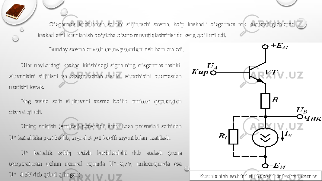 О‘zgarmas kuchlanish sathini siljituvchi sxema, kо‘p kaskadli о‘zgarmas tok kuchaytirgichlarda kaskadlarni kuchlanish bо‘yicha о‘zaro muvofiqlashtirishda keng qо‘llaniladi. Bunday sxemalar sath translyatorlari deb ham ataladi. Ular navbatdagi kaskad kirishidagi signalning о‘zgarmas tashkil etuvchisini siljitishi va о‘zgaruvchan tashkil etuvchisini buzmasdan uzatishi kerak. Eng sodda sath siljituvchi sxema bо‘lib emitter qaytargich xizmat qiladi. Uning chiqish (emitter) potensiali sathi baza potensiali sathidan U* kattalikka past bо‘lib, signal K U ≈1 koeffitsiyent bilan uzatiladi. U* kattalik ochiq о‘tish kuchlanishi deb ataladi (xona temperaturasi uchun normal rejimda U*=0,7V, mikrorejimda esa U*=0,5V deb qabul qilingan). Kuchlanish sathini siljituvchi universal sxema 