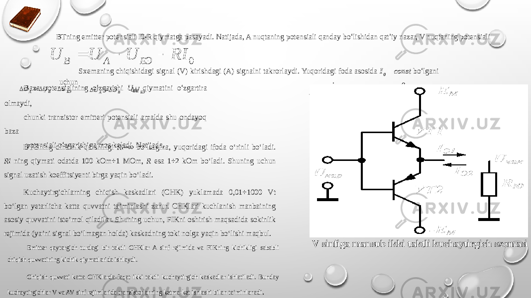 BTning emitter potensiali I0 · R qiymatga pasayadi. Natijada, A nuqtaning potensiali qanday bо ‘ lishidan qat ’ iy nazar, V nuqtaning potensiali .Sxemaning chiqishidagi signal (V) kirishdagi (A) signalni takrorlaydi. Yuqoridagi foda asosida I 0 = const bо ‘ lgani uchun Baza potensialining о ‘ zgarishi U BE qiymatini о ‘ zgartira olmaydi, chunki tranzistor emitteri potensiali amalda shu ondayoq baza potensiali о ‘ zgarishiga mos keladi. Natijada, va =0 bо ‘ ladi. BTGning dinamik qarshiligi Ri =∞ bо‘lsagina, yuqoridagi ifoda о‘rinli bо‘ladi. Ri ning qiymati odatda 100 kOm÷1 MOm, R esa 1÷2 kOm bо‘ladi. Shuning uchun signal uzatish koeffitsiyenti birga yaqin bо‘ladi. Kuchaytirgichlarning chiqish kaskadlari (CHK) yuklamada 0,01÷1000 Vt bо‘lgan yetarlicha katta quvvatni ta’minlashi zarur. CHKlari kuchlanish manbaining asosiy quvvatini iste’mol qiladilar. Shuning uchun, FIKni oshirish maqsadida sokinlik rejimida (ya’ni signal bо‘lmagan holda) kaskadning toki nolga yaqin bо‘lishi maqbul. Emitter qaytargich turdagi bir taktli CHKlar A sinf rejimida va FIKning kichikligi sababli chiqish quvvatining kichik qiymatlarida ishlaydi. Chiqish quvvati katta CHKlarda faqat ikki taktli kuchaytirgich kaskadlar ishlatiladi. Bunday kuchaytirgichlar V va AV sinf rejimlarida tranzistorlarning ketma-ket ishlashi bilan ta’minlanadi . V sinfiga mansub ikki taktli kuchaytirgich sxemasi0 RI U U U БЭ A B   БЭBA UUU  БЭU B A U U   