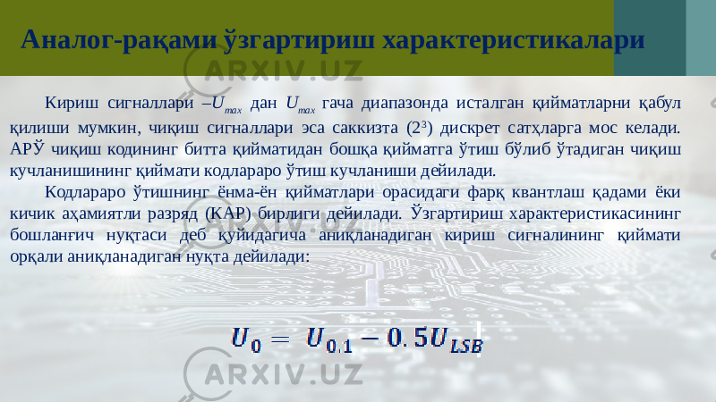 Аналог-рақами ўзгартириш характеристикалари Кириш сигналлари – U max дан U max гача диапазонда исталган қийматларни қабул қилиши мумкин, чиқиш сигналлари эса саккизта (2 3 ) дискрет сатҳларга мос келади. АРЎ чиқиш кодининг битта қийматидан бошқа қийматга ўтиш бўлиб ўтадиган чиқиш кучланишининг қиймати кодлараро ўтиш кучланиши дейилади. Кодлараро ўтишнинг ёнма-ён қийматлари орасидаги фарқ квантлаш қадами ёки кичик аҳамиятли разряд (КАР) бирлиги дейилади. Ўзгартириш характеристикасининг бошланғич нуқтаси деб қуйидагича аниқланадиган кириш сигналининг қиймати орқали аниқланадиган нуқта дейилади: 