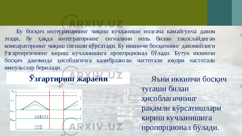 Ўзгартириш жараёниБу босқич интеграторнинг чиқиш кучланиши нолгача камайгунча давом этади, бу ҳақда интеграторнинг сигналини ноль билан тақослайдиган компараторнинг чиқиш сигнали кўрсатади. Бу иккинчи босқичнинг давомийлиги ўзгартиргичнинг кириш кучланишига пропорционал бўлади. Бутун иккинчи босқич давомида ҳисоблагичга калибрланган частотали юқори частотали импульслар берилади. Яъни иккинчи босқич тугаши билан ҳисоблагичнинг рақамли кўрсатишлари кириш кучланишига пропорционал бўлади. 