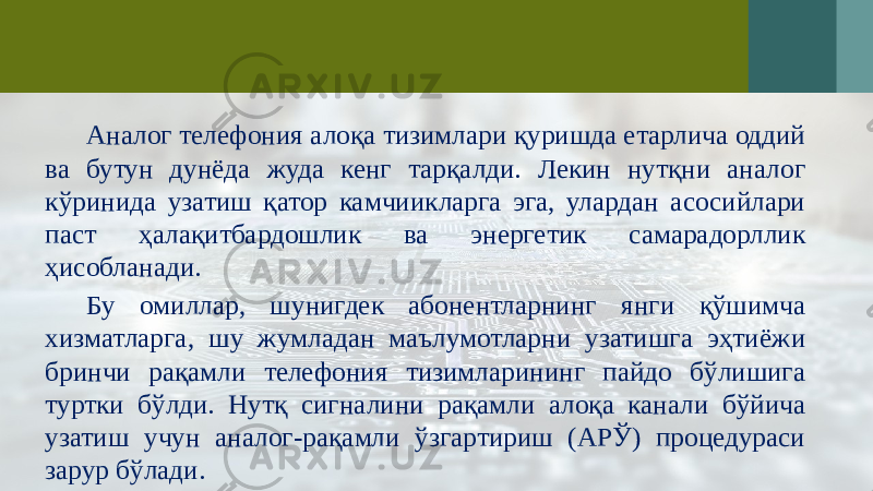 Аналог телефония алоқа тизимлари қуришда етарлича оддий ва бутун дунёда жуда кенг тарқалди. Лекин нутқни аналог кўринида узатиш қатор камчиикларга эга, улардан асосийлари паст ҳалақитбардошлик ва энергетик самарадорллик ҳисобланади. Бу омиллар, шунигдек абонентларнинг янги қўшимча хизматларга, шу жумладан маълумотларни узатишга эҳтиёжи бринчи рақамли телефония тизимларининг пайдо бўлишига туртки бўлди. Нутқ сигналини рақамли алоқа канали бўйича узатиш учун аналог-рақамли ўзгартириш (АРЎ) процедураси зарур бўлади. 