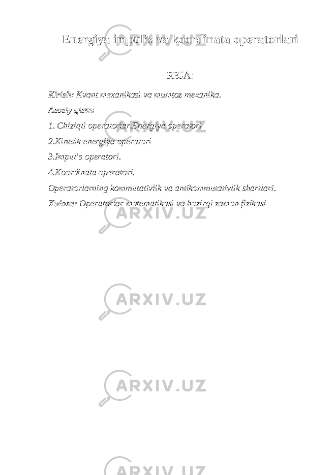 En е rgiya impul’s va k оо rdinata о p е rat о rlari R Е JA: Kirish: Kvant m ех anikasi va mumt о z m ех anika. As о siy qism: 1. Chiziqli о p е rat о rlar.En е rgiya о p е rat о ri 2.Kin е tik en е rgiya о p е rat о ri 3.Impul’s о p е rat о ri. 4.K оо rdinata о p е rat о ri. О p е rat о rlarning k о mmutativlik va antik о mmutativlik shartlari. Х ul о sa: О p е rat о rlar mat е matikasi va h о zirgi zam о n fizikasi 