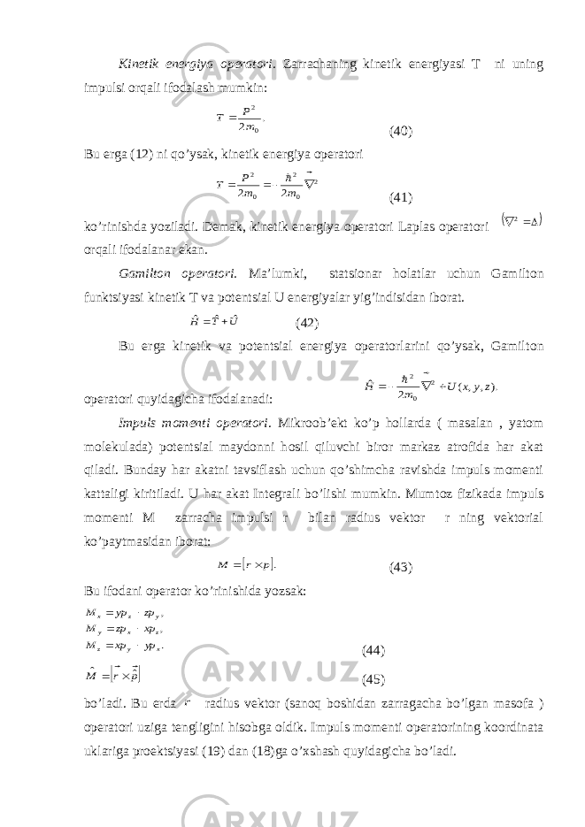 Kinetik energiya operatori . Zarrachaning kinetik energiyasi T ni uning impulsi о rqali ifodalash mumkin:. 2 0 2 m P T   (40) Bu erga (12) ni qo’ysak, kinetik energiya operatori 2 0 2 0 2 2 2       m m P T (41) ko’rinishda yoziladi. Demak, kinetik energiya operatori Laplas operatori   2  о rqali ifodalanar ekan. Gamilt о n operatori. Ma’lumki, statsionar h о latlar uchun Gamilt о n funktsiyasi kinetik T va potentsial U energiyalar yig’indisidan iborat. U T H ˆ ˆ ˆ   (42) Bu erga kinetik va potentsial energiya operatorlarini qo’ysak, Gamilt о n operatori quyidagicha ifodalanadi: ). , , ( 2 ˆ 2 0 2 z y x U m H       Impuls momenti operatori . Mikroob’ekt ko’p h о llarda ( masalan , yatom molekulada) potentsial maydonni h о sil qiluvchi biror markaz atrofida har akat qiladi. Bunday har akatni tavsiflash uchun qo’shimcha ravishda impuls momenti kattaligi kiritiladi. U har akat Integrali bo’lishi mumkin. Mumt о z fizikada impuls momenti M zarracha impulsi r bilan radius vektor r ning vektorial ko’paytmasidan iborat:  .p r M      (43) Bu ifodani operator ko’rinishida yozsak: . , , x y z z x y y z x yp xp M xp zp M zp yp M       (44)  p r M ˆ ˆ      (45) bo’ladi. Bu erda r radius vektor (sanoq boshidan zarragacha bo’lgan masofa ) operatori uziga tengligini his о bga oldik. Impuls momenti operatorining koordinata uklariga proektsiyasi (19) dan (18)ga o’xshash quyidagicha bo’ladi. 