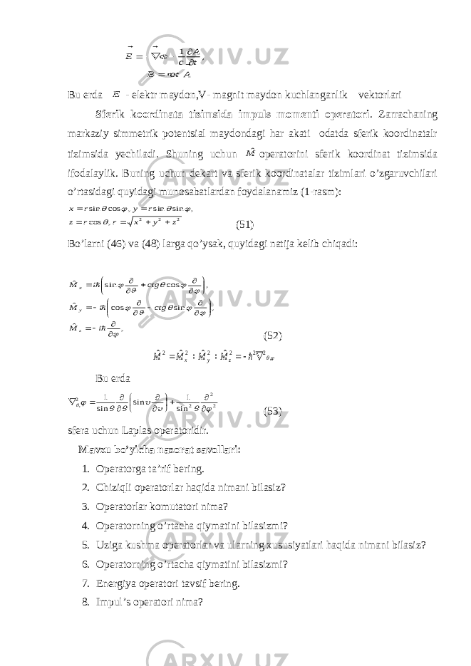 A rot В t A c Ф E           , 1Bu erda E - elektr maydon,V- magnit maydon kuchlanganlik vektorlari Sferik koordinata tizimsida impuls momenti operatori . Zarrachaning markaziy simmetrik potentsial maydondagi har akati odatda sferik koordinatalr tizimsida yechiladi. Shuning uchun Mˆ operatorini sferik koordinat tizimsida ifodalaylik. Buning uchun dekart va sferik koordinatalar tizimlari o’zgaruvchilari o’rtasidagi quyidagi munosabatlardan foydalanamiz (1-rasm): 2 2 2 , cos , sin sin , cos sin z y x r r z r y r x            (51) Bo’larni (46) va (48) larga qo’ysak, quyidagi natija kelib chiqadi: , ˆ , sin cos ˆ , cos sin ˆ                                      i M ctg i M ctg i M z y x (52) ,2 2 2 2 2 2 ˆ ˆ ˆ ˆ       z y x M M M M Bu erda 2 2 2 2, sin 1 sin sin 1                    (53) sfera uchun Laplas operatoridir. Mavzu bo’yicha naz о rat sav о llari: 1. Оpеratоrga ta’rif bеring. 2. Chiziqli оpеratоrlar haqida nimani bilasiz? 3. Оpеratоrlar kоmutatоri nima? 4. Оpеratоrning o’rtacha qiymati ni b il a sizmi ? 5. Uziga kushma оpеratоrlar va ularning хususiyatlari haqida nimani bilasiz? 6. Оpеratоrning o’rtacha qiymatini bilasizmi? 7. Enеrgiya оpеratоri tavsif b е ring. 8. Impul’s оpеratоri nima ? 