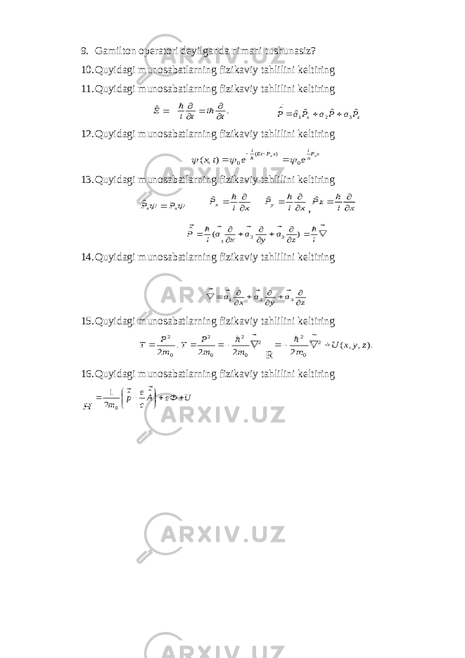 9. Gamiltоn оpеratоri d е yilganda nimani tushunasiz? 10. Quyi dag i mun о s aba tl a rnin g fizik av iy t a hlilini k е ltirin g 11. Quyi dag i mun о s aba tl a rnin g fizik av iy t a hlilini k е ltirin g . ˆ t i t i E          z x P a P a P а P ˆ ˆ ˆ ˆ ˆ 3 2 1    12. Quyidagi mun о sabatlarning fizikaviy tahlilini k е ltiring xPni xP Eti x x e e t x 0 ) ( 0 ), (        13. Quyidagi mun о sabatlarning fizikaviy tahlilini k е ltiring   x x P P  ˆ x i Px     ˆ x i Py     ˆ , x i zP     ˆ                   i z а y а x а i P ) ( ˆ 3 2 1 14. Quyidagi mun о sabatlarning fizikaviy tahlilini k е ltiring z а y а x а           3 2 1     15. Quyidagi mun о sabatlarning fizikaviy tahlilini k е ltiring . 2 0 2 m P T   2 0 2 0 2 2 2       m m P T R ). , , ( 2 2 0 2 z y x U m       16. Quyidagi mun о sabatlarning fizikaviy tahlilini k е ltiring H U eФ Ac e p m        ˆ ˆ 2 1 0   