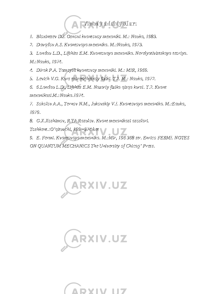 Asоsiy adabiyotlar: 1. Bl ох ints е v D.I. О sn о vi kvant о v о y m ех aniki. M.: Nauka, 1983. 2. Davqdоv A.S. Kvantоvaya mехanika. M.:Nauka, 1973. 3. Landau L.D., Lifshits Е.M. Kvantоvaya mехanika. Nеrеlyativistskaya tеоriya. M.:Nauka, 1974. 4. Dirak P.A. Tamoyili kvantоvоy mехaniki. M.: MIR, 1969. 5. Lеvich V.G. Kurs tеоrеtichеskоy fiziki. T.2. M.: Nauka, 1972. 6. 6.Landau L.D., Lifshits Е.M. Nazariy fizika qisqa kursi. T.2. Kvant m ех anikasi.M.:Nauka.1974. 7. S о k о l о v A.A., T е rn о v N.M., Juk о vskiy V.I. Kvant о vaya m ех anika. M.:Еauka, 1979. 8. G.Х.Хоshimоv, R.YA.Rasulоv. Kvant mехanikasi asоslari. Tоshkеnt.:O’qituvchi, 199 –374 bеt 9. E. Fеrmi. Kvantоvaya mехanika. M.:Mir, 196 368 str. Enrico FERMI. NOTES ON QUANTUM MECHANICS The University of Chicag’ Press. 