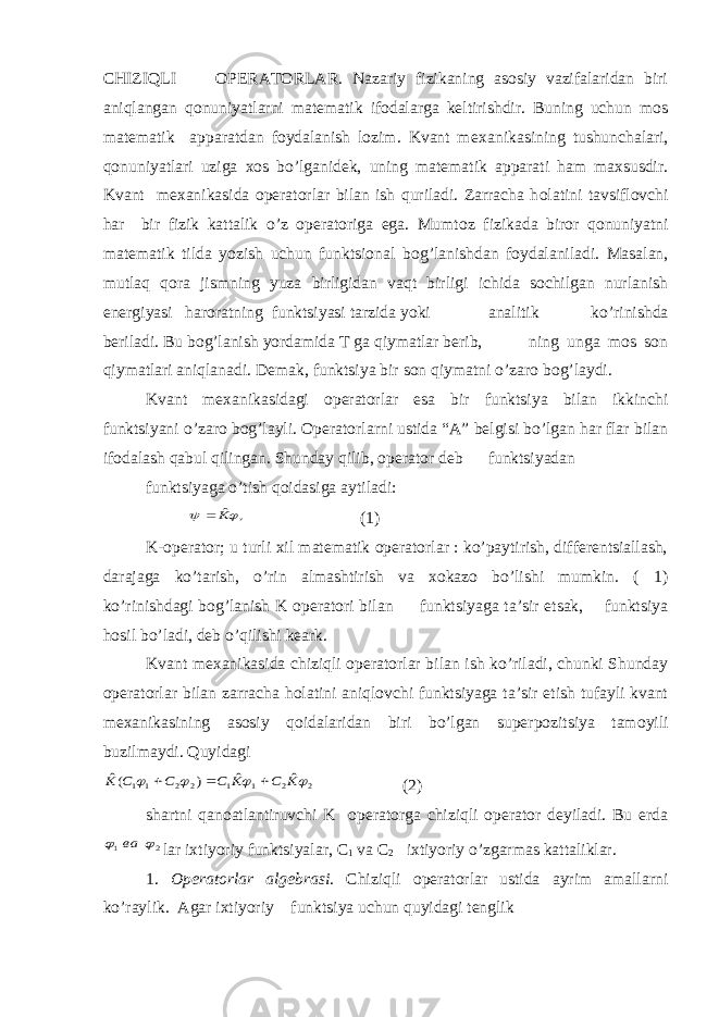 CHIZIQLI OPERATORLAR. Nazariy fizikaning asosiy vazifalaridan biri aniqlangan q о nuniyatlarni matematik ifodalarga keltirishdir. Buning uchun mos matematik apparatdan foydalanish lozim. Kvant m ех anikasining tushunchalari, q о nuniyatlari uziga xos bo’lganidek, uning matematik apparati ham maxsusdir. Kvant m ех anikasida operatorlar bilan ish quriladi. Zarracha h о latini tavsiflovchi har bir fizik kattalik o’z operatoriga ega. Mumt о z fizikada biror q о nuniyatni matematik tilda yozish uchun funktsional b о g’lanishdan foydalaniladi. Masalan, mutlaq q о ra jismning yuza birligidan vaqt birligi ichida sochilgan nurlanish energiyasi haroratning funktsiyasi tarzida yoki analitik ko’rinishda beriladi. Bu b о g’lanish yordamida T ga qiymatlar berib, ning unga mos son qiymatlari aniqlanadi. Demak, funktsiya bir son qiymatni o’zar о b о g’laydi. Kvant m ех anikasidagi operatorlar esa bir funktsiya bilan ikkinchi funktsiyani o’zar о b о g’layli. Operatorlarni ustida “A” belgisi bo’lgan har flar bilan ifodalash qabul qilingan. Shunday qilib, operator deb funktsiyadan funktsiyaga o’tish q о idasiga aytiladi:, ˆ  K  (1) K-operator; u turli xil matematik operatorlar : ko’paytirish, differentsiallash, darajaga ko’tarish, o’rin almashtirish va xokazo bo’lishi mumkin. ( 1) ko’rinishdagi b о g’lanish K operatori bilan funktsiyaga ta’sir etsak, funktsiya h о sil bo’ladi, deb o’qilishi keark. Kvant m ех anikasida chiziqli operatorlar bilan ish ko’riladi, chunki Shunday operatorlar bilan zarracha h о latini aniqlovchi funktsiyaga ta’sir etish tufayli kvant m ех anikasining asosiy q о idalaridan biri bo’lgan superpozitsiya tam о yili buzilmaydi. Quyidagi 2 2 1 1 2 2 1 1 ˆ ˆ ) (ˆ     K C K C C C K    (2) shartni qan о atlantiruvchi K operatorga chiziqli operator deyiladi. Bu erda 2 1   ва lar ixtiyoriy funktsiyalar, C 1 va C 2 ixtiyoriy o’zgarmas kattaliklar. 1. Operatorlar algebrasi . Chiziqli operatorlar ustida ayrim amallarni ko’raylik. Agar ixtiyoriy funktsiya uchun quyidagi tenglik 