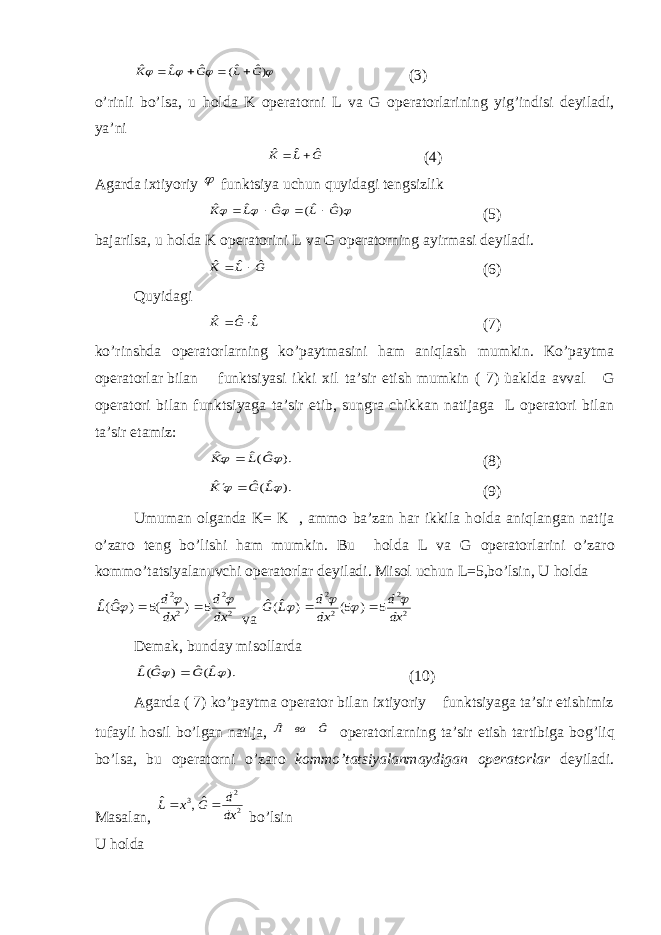     )ˆ ˆ( ˆ ˆ ˆ G L G L K    (3) o’rinli bo’lsa, u h о lda K operatorni L va G operatorlarining yig’indisi deyiladi, ya’ni G L K ˆ ˆ ˆ   (4) Agarda ixtiyoriy  funktsiya uchun quyidagi tengsizlik     )ˆ ˆ( ˆ ˆ ˆ G L G L K     (5) bajarilsa, u h о lda K operatorini L va G operatorning ayirmasi deyiladi. G L K ˆ ˆ ˆ   (6) Quyidagi L G K ˆ ˆ ˆ   (7) ko’rinshda operatorlarning ko’paytmasini ham aniqlash mumkin. Ko’paytma operatorlar bilan funktsiyasi ikki xil ta’sir etish mumkin ( 7) ùaklda avval G operatori bilan funktsiyaga ta’sir etib, sungra chikkan natijaga L operatori bilan ta’sir etamiz: ). ˆ(ˆ ˆ   G L K  (8) ). ˆ(ˆ ˆ   L G K   (9) Umuman olganda K= K , ammo ba’zan har ikkila h о lda aniqlangan natija o’zar о teng bo’lishi ham mumkin. Bu h о lda L va G operatorlarini o’zar о kommo’tatsiyalanuvchi operatorlar deyiladi. Misol uchun L=5,bo’lsin, U h о lda 2 2 2 2 5 ) (5 ) ˆ(ˆ dx d dx d G L      va 2 2 2 2 5 ) 5( ) ˆ(ˆ dx d dx d L G       Demak, bunday misollarda ). ˆ(ˆ ) ˆ(ˆ   L G G L  (10) Agarda ( 7) ko’paytma operator bilan ixtiyoriy funktsiyaga ta’sir etishimiz tufayli h о sil bo’lgan natija, G ва Л ˆ ˆ operatorlarning ta’sir etish tartibiga b о g’liq bo’lsa, bu operatorni o’zar о kommo’tatsiyalanmaydigan operatorlar deyiladi. Masalan, 2 2 3 ˆ, ˆ dx d G x L   bo’lsin U h о lda 