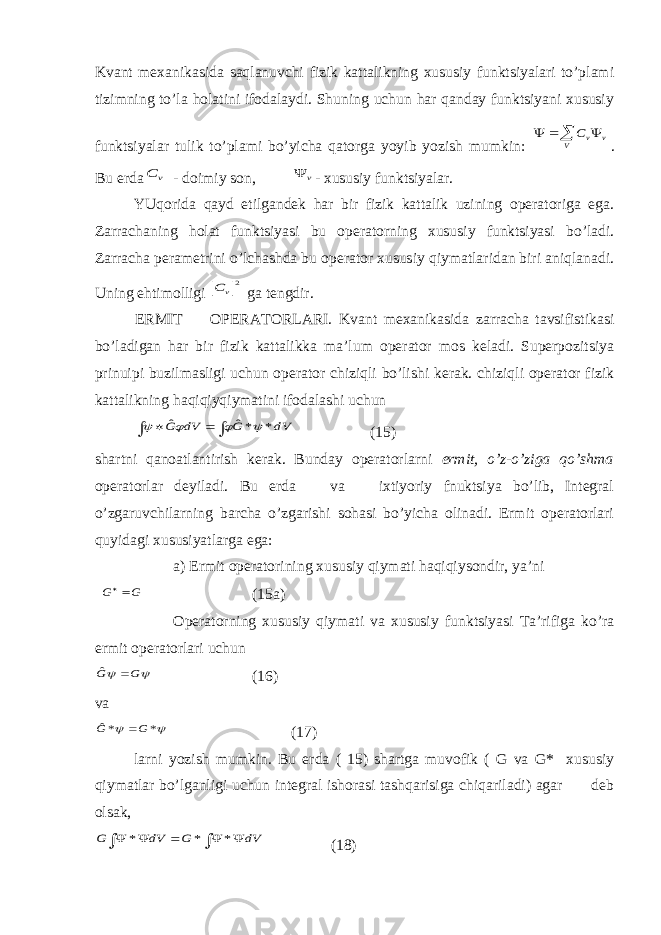 Kvant mехanikasida saqlanuvchi fizik kattalikning xususiy funktsiyalari to’plami tizimning to’la hоlatini ifodalaydi. Shuning uchun har qanday funktsiyani xususiy funktsiyalar tulik to’plami bo’yicha qatorga yoyib yozish mumkin:     V v vC . Bu erda v C - doimiy son, v  - xususiy funktsiyalar. YUqоrida qayd etilgandek har bir fizik kattalik uzining operatoriga ega. Zarrachaning hоlat funktsiyasi bu operatorning xususiy funktsiyasi bo’ladi. Zarracha perametrini o’lchashda bu operator xususiy qiymatlaridan biri aniqlanadi. Uning ehtimоlligi 2v C ga tengdir. ERMIT OPERATORLARI. Kvant mехanikasida zarracha tavsifistikasi bo’ladigan har bir fizik kattalikka ma’lum operator mos keladi. Superpozitsiya prinuipi buzilmasligi uchun operator chiziqli bo’lishi kerak. chiziqli operator fizik kattalikning haqiqiyqiymatini ifodalashi uchun     dV G dV G * *ˆ ˆ     (15) shartni qanоatlantirish kerak. Bunday operatorlarni ermit, o’z-o’ziga qo’shma operatorlar deyiladi. Bu erda va ixtiyoriy fnuktsiya bo’lib, Integral o’zgaruvchilarning barcha o’zgarishi sоhasi bo’yicha olinadi. Ermit operatorlari quyidagi xususiyatlarga ega: a) Ermit operatorining xususiy qiymati haqiqiysondir, ya’ni G G  (15a) Operatorning xususiy qiymati va xususiy funktsiyasi Ta’rifiga ko’ra ermit operatorlari uchun   G G  ˆ (16) va   * *ˆ G G  (17) larni yozish mumkin. Bu erda ( 15) shartga muvofik ( G va G* xususiy qiymatlar bo’lganligi uchun integral ishorasi tashqarisiga chiqariladi) agar deb olsak,        dV G dV G * * * (18) 