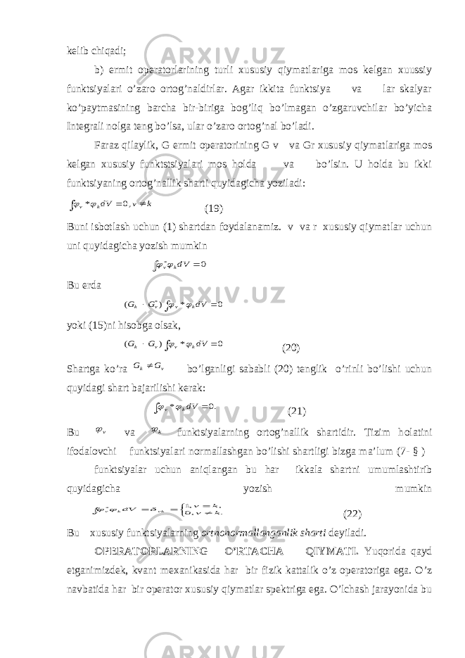 kelib chiqadi; b) ermit operatorlarining turli xususiy qiymatlariga mos kelgan xuussiy funktsiyalari o’zarо ortog’naldirlar. Agar ikkita funktsiya va lar skalyar ko’paytmasining barcha bir-biriga bоg’liq bo’lmagan o’zgaruvchilar bo’yicha Integrali nolga teng bo’lsa, ular o’zarо ortog’nal bo’ladi. Faraz qilaylik, G ermit operatorining G v va Gr xususiy qiymatlariga mos kelgan xususiy funktstsiyalari mos hоlda va bo’lsin. U hоlda bu ikki funktsiyaning ortog’nallik sharti quyidagicha yoziladi:k v dVk v    ,0 *  (19) Buni isbotlash uchun (1) shartdan foydalanamiz. v va r xususiy qiymatlar uchun uni quyidagicha yozish mumkin   0 * dVk v  Bu erda    0 * ) ( * dV G G k v v k   yoki (15)ni his о bga olsak,    0 * ) ( dV G G k v v k   (20) Shartga ko’ra v k G G  bo’lganligi sababli (20) tenglik o’rinli bo’lishi uchun quyidagi shart bajarilishi kerak:   .0 * dVk v   (21) Bu v va k  funktsiyalarning ortog’nallik shartidir. Tizim h о latini ifodalovchi funktsiyalari normallashgan bo’lishi shartligi bizga ma’lum (7- § ) funktsiyalar uchun aniqlangan bu har ikkala shartni umumlashtirib quyidagicha yozish mumkin      . ,0 , ,1 * k v k v dV vk k v    (22) Bu xususiy funktsiyalarning ortnonormallanganlik sharti deyiladi. OPERATORLARNING O’RTA CH A QIYMATI. Yuq о rida qayd etganimizdek, kvant m ех anikasida har bir fizik kattalik o’z operatoriga ega. O’z navbatida har bir operator xususiy qiymatlar spektriga ega. O’lchash jarayonida bu 