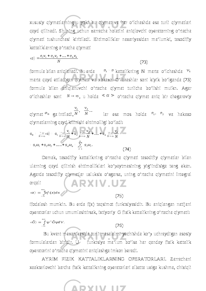 xususiy qiymatlarning u yoki bu qiymat va har o’lchashda esa turli qiymatlari qayd qilinadi. Shuning uchun zarracha h о latini aniqlovchi operatorning o’rtacha qiymati tushunchasi kiritiladi. Ehtim о lliklar nazariyasidan ma’lumki, tasodifiy kattaliklarning o’rtacha qiymatiN v а v а vа а k k      .... 2 2 11 (23) formula bilan aniqlanadi. Bu erda a a 1 kattalikning N marta o’lchashda 1v marta qayd etiladigan qiymati va xokazo. O’lchashlar soni kiyik bo’lganda (23) formula bilan aniqlanuvchi o’rtacha qiymat turlicha bo’lishi muikn. Agar o’lchashlar soni   N , u h о lda   a o’rtacha qiymat aniq bir chegaraviy qiymat 0a ga intiladi, ... , 2 1 N v N v lar esa mos h о lda 2 1, a a va hakazo qiymatlarning qayd kilinishi ehtim о lligi bo’ladi: . ...... lim ..... lim lim lim 1 2 2 1 1 2 2 1 1 0 i i n i и и n Nn N N N а а а a N v а N v а N v а а а                      (24) Demak, tasodifiy kattalikning o’rtacha qiymati tasodifiy qiymatlar bilan ularning qayd qilinish ehtim о lliklari ko’paytmasining yig’indisiga teng ekan. Agarda tasodifiy qiymatlar uzluksiz o’zgarsa, uning o’rtacha qiymatini Integral о rqali      dx x аf а ) ( (25) ifodalash mumkin. Bu erda f(x) taqsimot funktsiyasidir. Bu aniqlangan natijani operatorlar uchun umumlashtirsak, ixtiyoriy G fizik kattalikning o’rtacha qiymati: . ˆ ˆ * dV G G        (26) Bu kvant m ех anikasida turli masalalrni yechishda ko’p uchraydigan asosiy formulalardan biridir. U funktsiya ma’lum bo’lsa har qanday fizik kattalik operatorini o’rtacha qiymatini aniqlashga imkon beradi. AYRIM FIZIK KATTALIKLARNING OPERATORLARI. Zarrachani xaakterlovchi barcha fizik kattalikning operatorlari albatta uziga kushma, chiziqli 