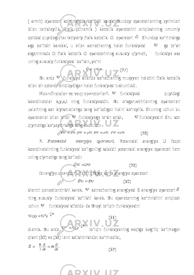 ( ermit) operatori ko’rinishida bo’lishi kerak. Bunday operatorlarning ayrimlari bilan tanishaylik. Fizik (dinamik ) kattalik operatorini aniqlashning umumiy q о idasi quyidagicha: ixtiyoriy fizik kattalik G operatori Gˆ Shunday ko’rinishga ega bo’lishi kerakki, u bilan zarrachaning h о lat funktsiyasi  ga ta’sir etganimizda G fizik kattalik G operatorining xususiy qiymati, funktsiya esa uning xususiy funktsiyasi bo’lsin, ya’ni . ˆ   G G  (27) Bu erda  funktsiya sifatida zarrachaning muayyan h о latini fizik kattalik bilan bir qatorda aniqlaydigan h о lat funktsiyasi tushuniladi. Koordinatalar va vaqt operatorlari.  funktsiyasi quyidagi koordinatalar x,y,z,t ning funktsiyasidir. Bu o’zgaruvchilarning opertorlari uzlarining son kiytsmatlariga teng bo’ladigan h о lni ko’raylik. Shuning uchun bu operatorlar bilan biror  funktsiyaga ta’sir etish,  funktsiyasini Shu son qiymatiga ko’paytirishga teng kuchlidir: . ˆ, ˆ, ˆ, ˆ             t t z z y y x x (28) 2. Potentsial energiya operatori. Potentsial energiya U faqat koordinatalrning funktsiyasi bo’lganligi sababli potentsial energiya operatori ham uning qiymatiga teng bo’ladi:    U Uˆ (29) Energiya operatori . Ta’rif (29)ga ko’ra energiya operatori    E Eˆ (30) shartni qan о atlantirishi kerak.  zarrachaning energiyasi E energiya operatori Eˆ ning xususiy funktsiyasi bo’lishi kerak. Bu operatorning ko’rinishini aniqlash uchun  funktsiyasi sifatida de Br о yl to’lqin funktsiyasini Eti e t     0 )( (31) olamiz. Bu erda xPix e     0 0 to’lqin funktsiyaning vaqtga b о g’liq bo’lmagan qismi (30) va (31) larni solishtirishdan ko’rinadiki, . ˆ t i t i E          (32) 