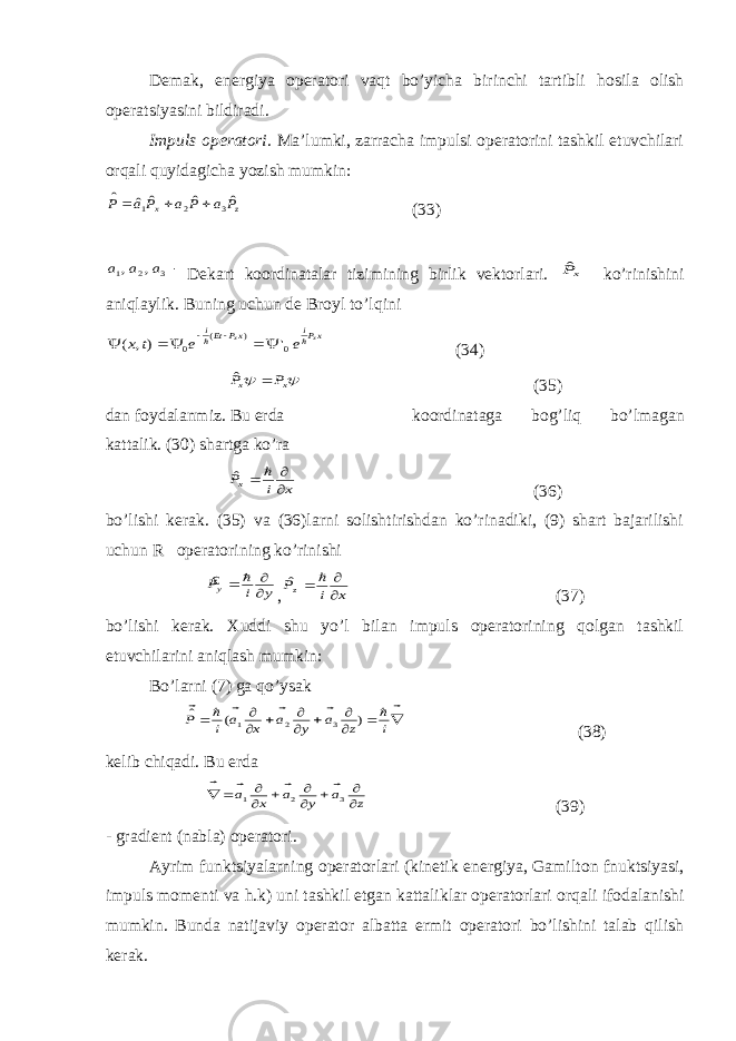 Demak, energiya operatori vaqt bo’yicha birinchi tartibli h о sila olish operatsiyasini bildiradi. Impuls operatori . Ma’lumki, zarracha impulsi operatorini tashkil etuvchilari о rqali quyidagicha yozish mumkin:z x P a P a P а P ˆ ˆ ˆ ˆ ˆ 3 2 1    (33) 3 2 1 , , a a a    Dekart koordinatalar tizimining birlik vektorlari. xPˆ ko’rinishini aniqlaylik. Buning uchun de Br о yl to’lqini xPi xP Eti x x e e t x   0 ) ( 0 &#39; ), (        (34)   x x P P  ˆ (35) dan foydalanmiz. Bu erda koordinataga b о g’liq bo’lmagan kattalik. (30) shartga ko’ra x i Px     ˆ (36) bo’lishi kerak. (35) va (36)larni solishtirishdan ko’rinadiki, (9) shart bajarilishi uchun R operatorining ko’rinishi y i Py     € , x i Pz     ˆ (37) bo’lishi kerak. Xuddi shu yo’l bilan impuls operatorining qolgan tashkil etuvchilarini aniqlash mumkin: Bo’larni (7) ga qo’ysak                   i z а y а x а i P ) ( ˆ 3 2 1 (38) kelib chiqadi. Bu erda z а y а x а           3 2 1     (39) - gradient (nabla) operatori. Ayrim funktsiyalarning operatorlari (kinetik energiya, Gamilt о n fnuktsiyasi, impuls momenti va h.k) uni tashkil etgan kattaliklar operatorlari о rqali ifodalanishi mumkin. Bunda natijaviy operator albatta ermit operatori bo’lishini talab qilish kerak. 