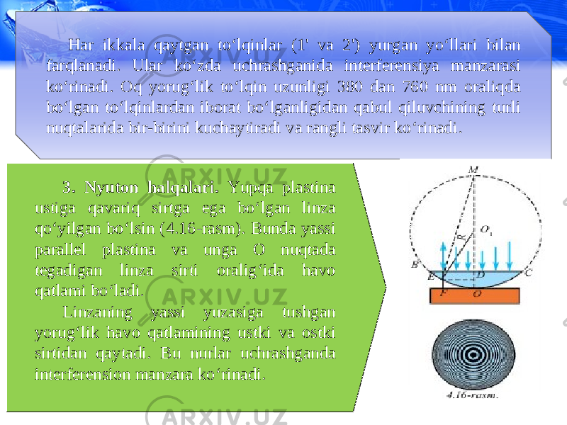 Har ikkala qaytgan to‘lqinlar (1&#39; va 2&#39;) yurgan yo‘llari bilan farqlanadi. Ular ko‘zda uchrashganida interferensiya manzarasi ko‘rinadi. Oq yorug‘lik to‘lqin uzunligi 380 dan 760 nm oraliqda bo‘lgan to‘lqinlardan iborat bo‘lganligidan qabul qiluvchining turli nuqtalarida bir-birini kuchaytiradi va rangli tasvir ko‘rinadi. 3. Nyuton halqalari. Yupqa plastina ustiga qavariq sirtga ega bo‘lgan linza qo‘yilgan bo‘lsin (4.16-rasm). Bunda yassi parallel plastina va unga O nuqtada tegadigan linza sirti oralig‘ida havo qatlami bo‘ladi. Linzaning yassi yuzasiga tushgan yorug‘lik havo qatlamining ustki va ostki sirtidan qaytadi. Bu nurlar uchrashganda interferension manzara ko‘rinadi. 