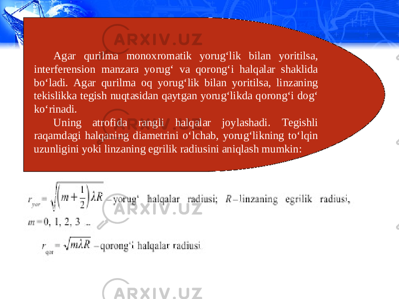 Agar qurilma monoxromatik yorug‘lik bilan yoritilsa, interferension manzara yorug‘ va qorong‘i halqalar shaklida bo‘ladi. Agar qurilma oq yorug‘lik bilan yoritilsa, linzaning tekislikka tegish nuqtasidan qaytgan yorug‘likda qorong‘i dog‘ ko‘rinadi. Uning atrofida rangli halqalar joylashadi. Tegishli raqamdagi halqaning diametrini o‘lchab, yorug‘likning to‘lqin uzunligini yoki linzaning egrilik radiusini aniqlash mumkin: 