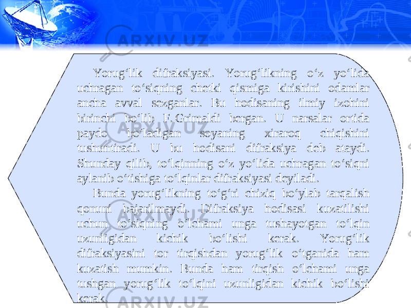 Yorug‘lik difraksiyasi. Yorug‘likning o‘z yo‘lida uchragan to‘siqning chetki qismiga kirishini odamlar ancha avval sezganlar. Bu hodisaning ilmiy izohini birinchi bo‘lib F. Grimaldi bergan. U narsalar ortida paydo bo‘ladigan soyaning xiraroq chiqishini tushuntiradi. U bu hodisani difraksiya deb ataydi. Shunday qilib, to‘lqinning o‘z yo‘lida uchragan to‘siqni aylanib o‘tishiga to‘lqinlar difraksiyasi deyiladi. Bunda yorug‘likning to‘g‘ri chiziq bo‘ylab tarqalish qonuni bajarilmaydi. Difraksiya hodisasi kuzatilishi uchun to‘siqning o‘lchami unga tushayotgan to‘lqin uzunligidan kichik bo‘lishi kerak. Yorug‘lik difraksiyasini tor tirqishdan yorug‘lik o‘tganida ham kuzatish mumkin. Bunda ham tirqish o‘lchami unga tushgan yorug‘lik to‘lqini uzunligidan kichik bo‘lishi kerak. 