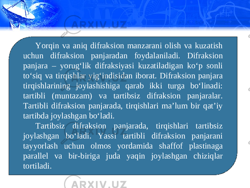 Yorqin va aniq difraksion manzarani olish va kuzatish uchun difraksion panjaradan foydalaniladi. Difraksion panjara – yorug‘lik difraksiyasi kuzatiladigan ko‘p sonli to‘siq va tirqishlar yig‘indisidan iborat. Difraksion panjara tirqishlarining joylashishiga qarab ikki turga bo‘linadi: tartibli (muntazam) va tartibsiz difraksion panjaralar. Tartibli difraksion panjarada, tirqishlari ma’lum bir qat’iy tartibda joylashgan bo‘ladi. Tartibsiz difraksion panjarada, tirqishlari tartibsiz joylashgan bo‘ladi. Yassi tartibli difraksion panjarani tayyorlash uchun olmos yordamida shaffof plastinaga parallel va bir-biriga juda yaqin joylashgan chiziqlar tortiladi. 