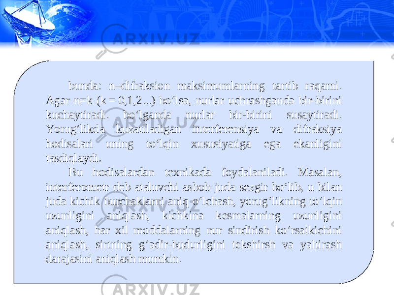 bunda: n–difraksion maksimumlarning tartib raqami. Agar n=k (k = 0,1,2...) bo‘lsa, nurlar uchrashganda bir-birini kuchaytiradi. bo‘lganda nurlar bir-birini susaytiradi. Yorug‘likda kuzatiladigan interferensiya va difraksiya hodisalari uning to‘lqin xususiyatiga ega ekanligini tasdiqlaydi. Bu hodisalardan texnikada foydalaniladi. Masalan, interferometr deb ataluvchi asbob juda sezgir bo‘lib, u bilan juda kichik burchaklarni aniq o‘lchash, yorug‘likning to‘lqin uzunligini aniqlash, kichkina kesmalarning uzunligini aniqlash, har xil moddalarning nur sindirish ko‘rsatkichini aniqlash, sirtning g‘adir-budurligini tekshirsh va yaltirash darajasini aniqlash mumkin. 