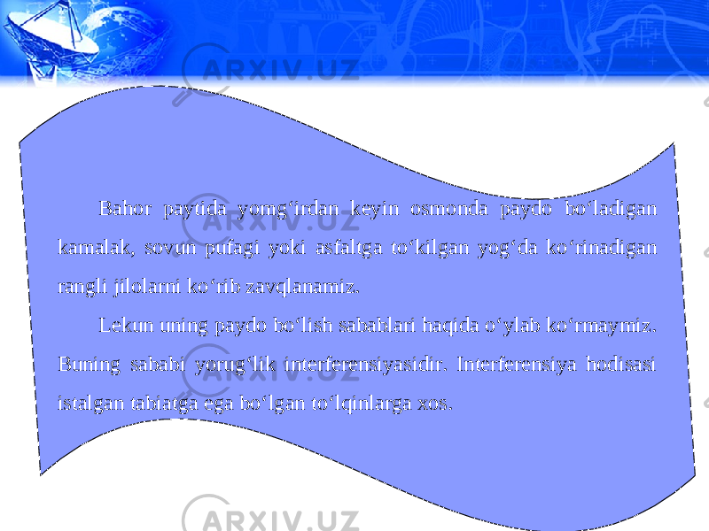 Bahor paytida yomg‘irdan keyin osmonda paydo bo‘ladigan kamalak, sovun pufagi yoki asfaltga to‘kilgan yog‘da ko‘rinadigan rangli jilolarni ko‘rib zavqlanamiz. Lekun uning paydo bo‘lish sabablari haqida o‘ylab ko‘rmaymiz. Buning sababi yorug‘lik interferensiyasidir. Interferensiya hodisasi istalgan tabiatga ega bo‘lgan to‘lqinlarga xos. 