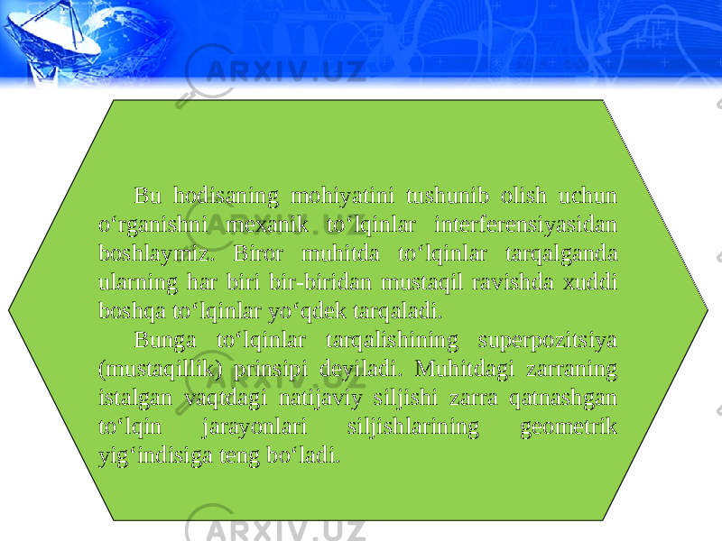 Bu hodisaning mohiyatini tushunib olish uchun o‘rganishni mexanik to‘lqinlar interferensiyasidan boshlaymiz. Biror muhitda to‘lqinlar tarqalganda ularning har biri bir-biridan mustaqil ravishda xuddi boshqa to‘lqinlar yo‘qdek tarqaladi. Bunga to‘lqinlar tarqalishining superpozitsiya (mustaqillik) prinsipi deyiladi. Muhitdagi zarraning istalgan vaqtdagi natijaviy siljishi zarra qatnashgan to‘lqin jarayonlari siljishlarining geometrik yig‘indisiga teng bo‘ladi. 