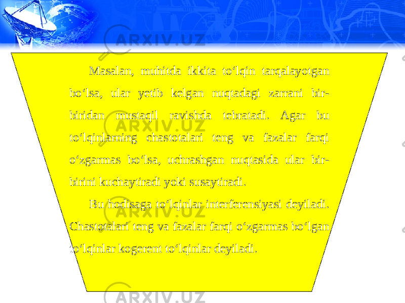 Masalan, muhitda ikkita to‘lqin tarqalayotgan bo‘lsa, ular yetib kelgan nuqtadagi zarrani bir- biridan mustaqil ravishda tebratadi. Agar bu to‘lqinlarning chastotalari teng va fazalar farqi o‘zgarmas bo‘lsa, uchrashgan nuqtasida ular bir- birini kuchaytiradi yoki susaytiradi. Bu hodisaga to‘lqinlar interferensiyasi deyiladi. Chastotalari teng va fazalar farqi o‘zgarmas bo‘lgan to‘lqinlar kogerent to‘lqinlar deyiladi. 