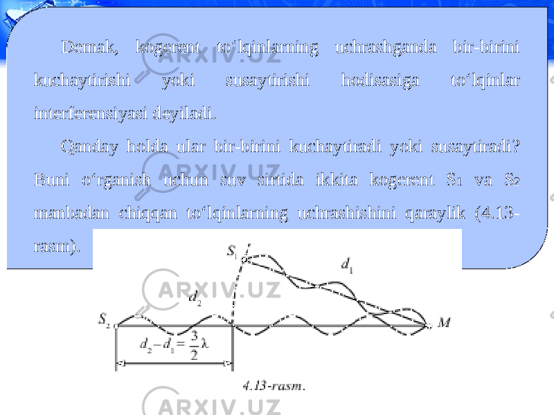 Demak, kogerent to‘lqinlarning uchrashganda bir-birini kuchaytirishi yoki susaytirishi hodisasiga to‘lqinlar interferensiyasi deyiladi. Qanday holda ular bir-birini kuchaytiradi yoki susaytiradi? Buni o‘rganish uchun suv sirtida ikkita kogerent S 1 va S 2 manbadan chiqqan to‘lqinlarning uchrashishini qaraylik (4.13- rasm). 