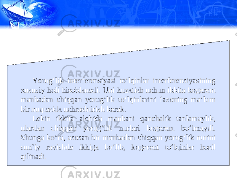 Yorug‘lik interferensiyasi to‘lqinlar interferensiyasining xususiy holi hisoblanadi. Uni kuzatish uchun ikkita kogerent manbadan chiqqan yorug‘lik to‘lqinlarini fazoning ma’lum bir nuqtasida uchrashtirish kerak. Lekin ikkita alohida manbani qanchalik tanlamaylik, ulardan chiqqan yorug‘lik nurlari kogerent bo‘lmaydi. Shunga ko‘ra, asosan bir manbadan chiqqan yorug‘lik nurini sun’iy ravishda ikkiga bo‘lib, kogerent to‘lqinlar hosil qilinadi. 