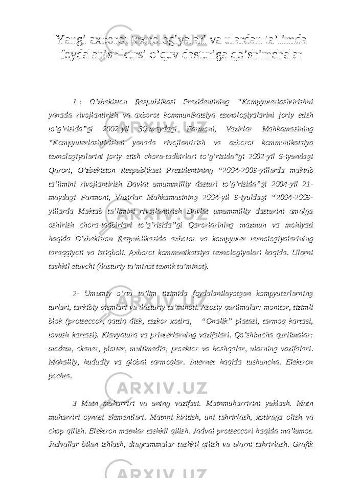 Yangi ах b о r о t t ех n о l о giyal а ri v а ul а rd а n t а ’limd а f о yd а l а nish kursi o’quv dasturiga qo’shimchalar 1-: O’zbekiston Respublikasi Prezidentining “Kompyuterlashtirishni yanada rivojlantirish va axborot kommunikatsiya texnologiyalarini joriy etish to’g’risida”gi 2002-yil 30-maydagi Farmoni, Vazirlar Mahkamasining “Kompyuterlashtirishni yanada rivojlantirish va axborot kommunikatsiya texnologiyalarini joriy etish chora-tadbirlari to’g’risida”gi 2002-yil 6-iyundagi Qarori, O’zbekiston Respublikasi Prezidentining “2004-2009-yillarda maktab ta’limini rivojlantirish Davlat umummilliy dasturi to’g’risida”gi 2004-yil 21- maydagi Farmoni, Vazirlar Mahkamasining 2004-yil 9-iyuldagi “2004-2009- yillarda Maktab ta’limini rivojlantirish Davlat umummilliy dasturini amalga oshirish chora-tadbirlari to’g’risida”gi Qarorlarining mazmun va mohiyati haqida O’zbekiston Respublikasida axbotor va kompyuter texnologiyalarining taraqqiyoti va istiqboli. Axborot kommunikatsiya texnologiyalari haqida. Ularni tashkil etuvchi (dasturiy ta’minot texnik ta’minot). 2- Umumiy o’rta ta’lim tizimida foydalanilayotgan kompyuterlarning turlari, tarkibiy qismlari va dasturiy ta’minoti. Asosiy qurilmalar: monitor, tizimli blok (protseccor, qattiq disk, tezkor xotira, “Onalik” platasi, tarmoq kartasi, tovush kartasi). Klavyatura va printerlarning vazifalari. Qo’shimcha qurilmalar: modem, ckaner, plotter, multimedia, proektor va boshqalar, ularning vazifalari. Mahalliy, hududiy va global tarmoqlar. Internet haqida tushuncha. Elektron pochta. 3 Matn muharriri va uning vazifasi. Matnmuharririni yuklash. Matn muharriri oynasi elementlari. Matnni kiritish, uni tahrirlash, xotiraga olish va chop qilish. Elektron matnlar tashkil qilish. Jadval protseccori haqida ma’lumot. Jadvallar bilan ishlash, diagrammalar tashkil qilish va ularni tahrirlash. Grafik 