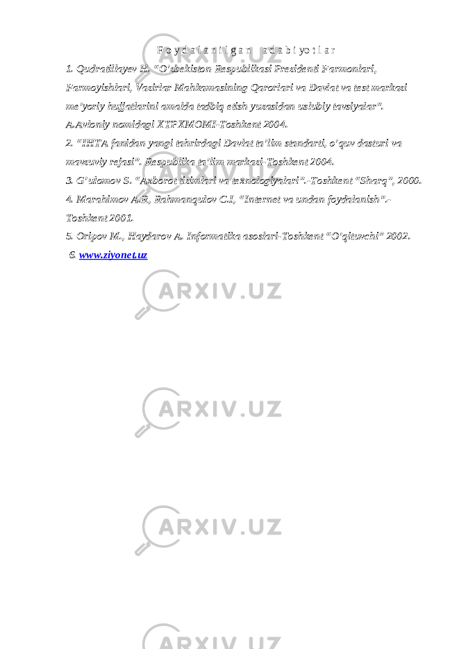 F о y d а l а n i l g а n а d a b i yo t l а r 1. Qudratillayev H. “O’zbekiston Respublikasi Prezidenti Farmonlari, Farmoyishlari, Vazirlar Mahkamasining Qarorlari va Davlat va test markazi me’yoriy hujjatlarini amalda tadbiq etish yuzasidan uslubiy tavsiyalar”. A.Avloniy nomidagi XTPXMOMI-Toshkent 2004. 2. “IHTA fanidan yangi tahrirdagi Davlat ta’lim standarti, o’quv dasturi va mavzuviy rejasi”. Respublika ta’lim markazi-Toshkent 2004. 3. G’ulomov S. “Axborot tizimlari va texnologiyalari”.-Toshkent “Sharq”, 2000. 4. Marahimov A.R, Rahmanqulov C.I, “Internet va undan foydalanish”.- Toshkent 2001. 5. Oripov M., Haydarov A. Informatika asoslari-Toshkent “O’qituvchi” 2002. 6. www.ziyonet.uz 