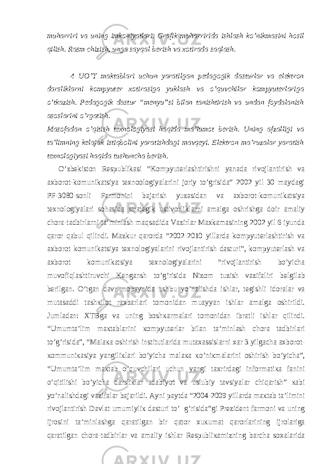 muharriri va uning imkoniyatlari. Grafik muharririda ishlash ko’nikmasini hosil qilish. Rasm chizish, unga sayqal berish va xotirada saqlash. 4 UO’T maktablari uchun yaratilgan pedagogik dasturlar va elektron darsliklarni kompyuter xotirasiga yuklash va o’quvchilar kompyuterlariga o’tkazish. Pedagogik dastur “menyu”si bilan tanishtirish va undan foydalanish asoslarini o’rgatish. Masofadan o’qitish texnologiyasi haqida ma’lumot berish. Uning afzalligi va ta’limning kelajak istiqbolini yaratishdagi mavqeyi. Elektron ma’ruzalar yaratish texnologiyasi haqida tushuncha berish. O’zbekiston Respublikasi “Kompyuterlashtirishni yanada rivojlantirish va axborot-komunikatsiya texnoologiyalarini joriy to’grisida” 2002 yil 30 maydagi PF-3080-sonli Farmonini bajarish yuzasidan va axborot-komunikatsiya texnologiyalari sohasida strategik ustivorliklarni amalga oshrishga doir amaliy chora-tadbirlarni ta’minlash maqsadida Vazirlar Maxkamasining 2002 yil 6 iyunda qaror qabul qilindi. Mazkur qarorda “2002-2010 yillarda kompyuterlashtirish va axborot komunikatsiya texnologiyalarini rivojlantirish dasturi”, kompyuterlash va axborot komunikatsiya texnologiyalarini “rivojlantirish bo’yicha muvofiqlashtiruvchi Kengansh to’g’risida Nizom tuzish vazifaliri b е lgil а b b е rilg а n. O’tg а n d а vr m о b а ynid а ushbu yo’n а lishd а ishl а r, t е gishli id о r а l а r v а mut а s а ddi t а sh к il о t r ах b а rl а ri t о m о nid а n mu а yyan ishl а r а m а lg а о shirildi. Juml а d а n: Х TBg а v а uning b о sh ка rm а l а ri t о m о nid а n ibr а tli ishl а r qilindi. “Umumt а ’lim m ак t а bl а rini ко mpyut е rl а r bil а n t а ’minl а sh ch о r а t а dbirl а ri to’g’risid а ”, “M а l ака о shirish institutl а rid а mut аха ssisl а rni ха r 3 yilg а ch а ах b о r о t- ко mmuni ка siya yangili к l а ri bo’yich а m а l ака к o’ni к m а l а rini о shirish bo’yich а ”, “Umumt а ’lim m ак t а b o’quvchil а ri uchun yangi t ах rird а gi inf о rm а ti ка f а nini o’qitilishi bo’yich а d а rsli к l а r а d а biyot v а uslubiy t а vsiyal а r chiq а rish” ка bi yo’n а lishd а gi v а zif а l а r b а j а rildi. А yni p а ytd а “2004-2009 yill а rd а m ак t а b t а ’limini riv о jl а ntirish D а vl а t umumiyli к d а sturi to’ g’risid а ”gi Pr е zid е nt f а rm о ni v а uning ijr о sini t а ’minl а shg а q а r а tilg а n bir q а t о r х u к um а t q а r о rl а rining ijr о l а rig а q а r а tilg а n ch о r а -t а dbirl а r v а а m а liy ishl а r R е spubli ка mizning b а rch а s оха l а rid а 