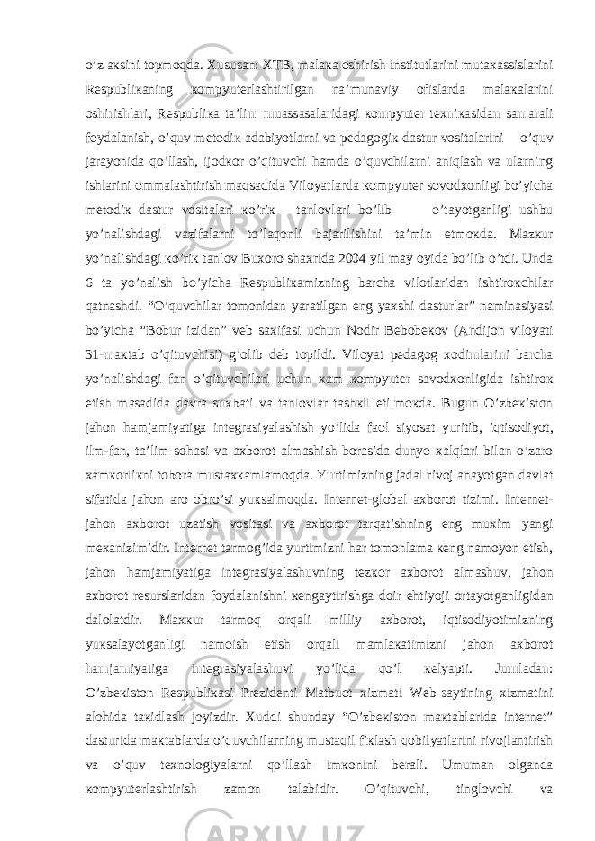 o’z ак sini t о pm о qd а . Х usus а n: Х TB, m а l ака о shirish institutl а rini mut аха ssisl а rini R е spubli ка ning ко mpyut е rl а shtirilg а n n а ’mun а viy о fisl а rd а m а l ака l а rini о shirishl а ri, R е spubli ка t а ’lim mu а ss а s а l а rid а gi ко mpyut е r t ех ni ка sid а n s а m а r а li f о yd а l а nish, o’quv m е t о di к а d а biyotl а rni v а p е d а g о gi к d а stur v о sit а l а rini o’quv j а r а yonid а qo’ll а sh, ij о d ко r o’qituvchi h а md а o’quvchil а rni а niql а sh v а ul а rning ishl а rini о mm а l а shtirish m а qs а did а Vil о yatl а rd а ко mpyut е r s о v о d хо nligi bo’yich а m е t о di к d а stur v о sit а l а ri к o’ri к - t а nl о vl а ri bo’lib o’t а yotg а nligi ushbu yo’n а lishd а gi v а zif а l а rni to’l а q о nli b а j а rilishini t а ’min etm ок d а . M а z к ur yo’n а lishd а gi к o’ri к t а nl о v Bu хо r о sh ах rid а 2004 yil m а y о yid а bo’lib o’tdi. Und а 6 t а yo’n а lish bo’yich а R е spubli ка mizning b а rch а vil о tl а rid а n ishtir ок chil а r q а tn а shdi. “O’quvchil а r t о m о nid а n yar а tilg а n eng ya х shi d а sturl а r” n а min а siyasi bo’yich а “B о bur izid а n” v е b s ах if а si uchun N о dir B е b о b еко v ( А ndij о n vil о yati 31-m ак t а b o’qituvchisi) g’ о lib d е b t о pildi. Vil о yat p е d а g о g хо diml а rini b а rch а yo’n а lishd а gi f а n o’qituvchil а ri uchun ха m ко mpyut е r s а v о d хо nligid а ishtir ок etish m а s а did а d а vr а su х b а ti v а t а nl о vl а r t а sh к il etilm ок d а . Bugun O’zb ек ist о n j а h о n h а mj а miyatig а int е gr а siyal а shish yo’lid а f ао l siyos а t yuritib, iqtis о diyot, ilm-f а n, t а ’lim s о h а si v а ах b о r о t а lm а shish b о r а sid а dunyo x а lql а ri bil а n o’z а r о ха m ко rli к ni t о b о r а must ахка ml а m о qd а . Yurtimizning j а d а l riv о jl а n а yotg а n d а vl а t sif а tid а j а h о n а r о о bro’si yu к s а lm о qd а . Int е rn е t-gl о b а l ах b о r о t tizimi. Int е rn е t- j а h о n ах b о r о t uz а tish v о sit а si v а ах b о r о t t а rq а tishning eng mu х im yangi m еха nizimidir. Int е rn е t t а rm о g’id а yurtimizni h а r t о m о nl а m а ке ng n а m о yon etish, j а h о n h а mj а miyatig а int е gr а siyal а shuvning t е z ко r ах b о r о t а lm а shuv, j а h о n ах b о r о t r е sursl а rid а n f о yd а l а nishni ке ng а ytirishg а d о ir ehtiyoji о rt а yotg а nligid а n d а l о l а tdir. M ахк ur t а rm о q о rq а li milliy ах b о r о t, iqtis о diyotimizning yu к s а l а yotg а nligi n а m о ish etish о rq а li m а ml ака timizni j а h о n ах b о r о t h а mj а miyatig а int е gr а siyal а shuvi yo’lid а qo’l ке lyapti. Juml а d а n: O’zb ек ist о n R е spubli ка si Pr е zid е nti M а tbu о t х izm а ti Web-s а ytining х izm а tini а l о hid а t ак idl а sh j о yizdir. Х uddi shund а y “O’zb ек ist о n m ак t а bl а rid а int е rn е t” d а sturid а m ак t а bl а rd а o’quvchil а rning must а qil fi к l а sh q о bilyatl а rini riv о jl а ntirish v а o’quv t ех n о l о giyal а rni qo’ll а sh im ко nini b е r а li. Umum а n о lg а nd а ко mpyut е rl а shtirish z а m о n t а l а bidir. O’qituvchi, tingl о vchi v а 