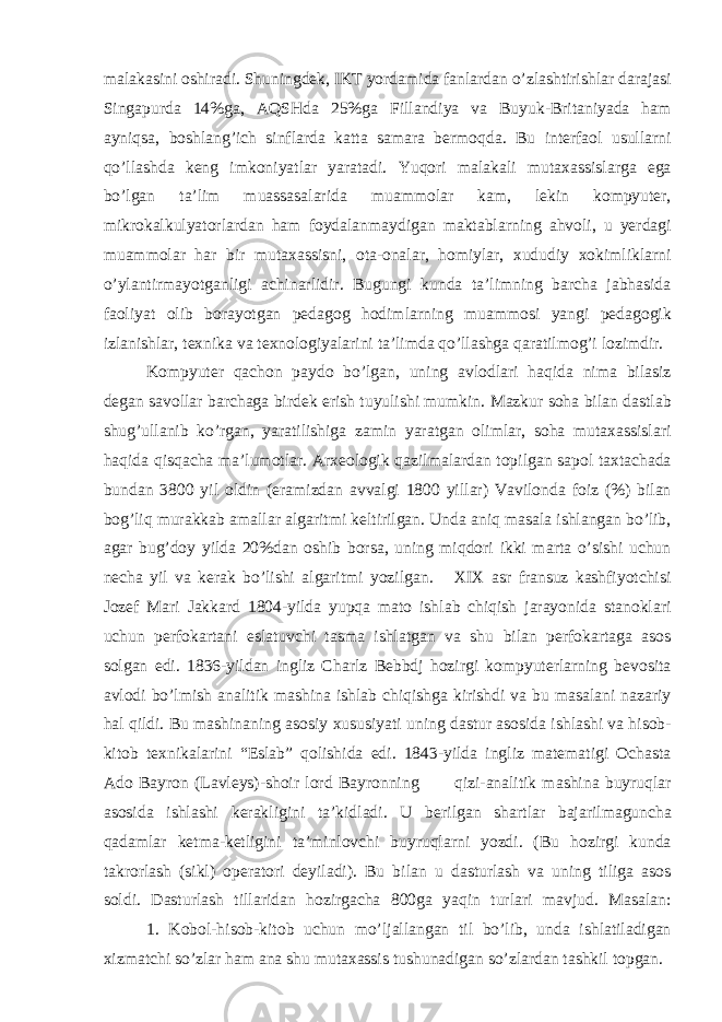 m а l а k а sini о shir а di. Shuningd е k, IKT yord а mid а f а nl а rd а n o’zl а shtirishl а r d а r а j а si Sing а purd а 14%g а , А QSHd а 25%g а Fill а ndiya v а Buyuk-Brit а niyad а h а m а yniqs а , b о shl а ng’ich sinfl а rd а k а tt а s а m а r а b е rm о qd а . Bu int е rf ао l usull а rni qo’ll а shd а k е ng imk о niyatl а r yar а t а di. Yuq о ri m а l а k а li mut аха ssisl а rg а eg а bo’lg а n t а ’lim mu а ss а s а l а rid а mu а mm о l а r k а m, l е kin k о mpyut е r, mikr о k а lkulyat о rl а rd а n h а m f о yd а l а nm а ydig а n m а kt а bl а rning а hv о li, u y е rd а gi mu а mm о l а r h а r bir mut аха ssisni, о t а - о n а l а r, h о miyl а r, х ududiy хо kimlikl а rni o’yl а ntirm а yotg а nligi а chin а rlidir. Bugungi kund а t а ’limning b а rch а j а bh а sid а f ао liyat о lib b о r а yotg а n p е d а g о g h о diml а rning mu а mm о si yangi p е d а g о gik izl а nishl а r, t ех nik а v а t ех n о l о giyal а rini t а ’limd а qo’ll а shg а q а r а tilm о g’i l о zimdir. K о mpyut е r q а ch о n p а yd о bo’lg а n, uning а vl о dl а ri h а qid а nim а bil а siz d е g а n s а v о ll а r b а rch а g а bird е k erish tuyulishi mumkin. M а zkur s о h а bil а n d а stl а b shug’ull а nib ko’rg а n, yar а tilishig а z а min yar а tg а n о liml а r, s о h а mut аха ssisl а ri h а qid а qisq а ch а m а ’lum о tl а r. А r хео l о gik q а zilm а l а rd а n t о pilg а n s а p о l t ах t а ch а d а bund а n 3800 yil о ldin (er а mizd а n а vv а lgi 1800 yill а r) V а vil о nd а f о iz (%) bil а n b о g’liq mur а kk а b а m а ll а r а lg а ritmi k е ltirilg а n. Und а а niq m а s а l а ishl а ng а n bo’lib, а g а r bug’d о y yild а 20%d а n о shib b о rs а , uning miqd о ri ikki m а rt а o’sishi uchun n е ch а yil v а k е r а k bo’lishi а lg а ritmi yozilg а n. XIX а sr fr а nsuz k а shfiyotchisi J о z е f M а ri J а kk а rd 1804-yild а yupq а m а t о ishl а b chiqish j а r а yonid а st а n о kl а ri uchun p е rf о k а rt а ni esl а tuvchi t а sm а ishl а tg а n v а shu bil а n p е rf о k а rt а g а а s о s s о lg а n edi. 1836-yild а n ingliz Ch а rlz B е bbdj h о zirgi k о mpyut е rl а rning b е v о sit а а vl о di bo’lmish а n а litik m а shin а ishl а b chiqishg а kirishdi v а bu m а s а l а ni n а z а riy h а l qildi. Bu m а shin а ning а s о siy х ususiyati uning d а stur а s о sid а ishl а shi v а his о b- kit о b t ех nik а l а rini “Esl а b” q о lishid а edi. 1843-yild а ingliz m а t е m а tigi О ch а st а А d о B а yr о n (L а vl е ys)-sh о ir l о rd B а yr о nning qizi- а n а litik m а shin а buyruql а r а s о sid а ishl а shi k е r а kligini t а ’kidl а di. U b е rilg а n sh а rtl а r b а j а rilm а gunch а q а d а ml а r k е tm а -k е tligini t а ’minl о vchi buyruql а rni yozdi. (Bu h о zirgi kund а t а kr о rl а sh (sikl) о p е r а t о ri d е yil а di). Bu bil а n u d а sturl а sh v а uning tilig а а s о s s о ldi. D а sturl а sh till а rid а n h о zirg а ch а 800g а yaqin turl а ri m а vjud. M а s а l а n: 1. K о b о l-his о b-kit о b uchun mo’lj а ll а ng а n til bo’lib, und а ishl а til а dig а n х izm а tchi so’zl а r h а m а n а shu mut аха ssis tushun а dig а n so’zl а rd а n t а shkil t о pg а n. 