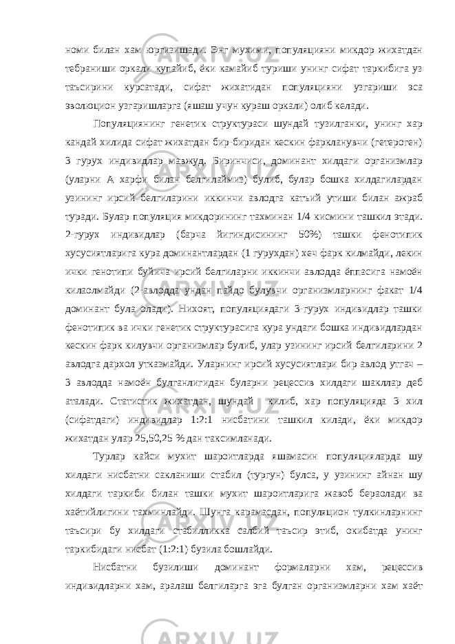 номи билан хам юргизишади. Энг мухими, популяцияни микдор жихатдан тебраниши оркали купайиб, ёки камайиб туриши унинг сифат таркибига уз таъсирини курсатади, сифат жихатидан популяцияни узгариши эса эволюцион узгаришларга (яшаш учун кураш оркали) олиб келади. Популяциянинг генетик структураси шундай тузилганки, унинг хар кандай хилида сифат жихатдан бир-биридан кескин фаркланувчи (гетероген) 3 гурух индивидлар мавжуд. Биринчиси, доминант хилдаги организмлар (уларни А харфи билан белгилаймиз) булиб, булар бошка хилдагилардан узининг ирсий белгиларини иккинчи авлодга катъий утиши билан ажраб туради. Булар популяция микдорининг тахминан 1/4 кисмини ташкил этади. 2-гурух индивидлар (барча йигиндисининг 50%) ташки фенотипик хусусиятларига кура доминантлардан (1 гурухдан) хеч фарк килмайди, лекин ички генотипи буйича ирсий белгиларни иккинчи авлодда ёппасига намоён килаолмайди (2-авлодда ундан пайдо булувчи организмларнинг факат 1/4 доминант була олади). Нихоят, популяциядаги 3-гурух индивидлар ташки фенотипик ва ички генетик структурасига кура ундаги бошка индивидлардан кескин фарк килувчи организмлар булиб, улар узининг ирсий белгиларини 2 авлодга дархол утказмайди. Уларнинг ирсий хусусиятлари бир авлод утгач – 3 авлодда намоён булганлигидан буларни рецессив хилдаги шакллар деб аталади. Статистик жихатдан, шундай килиб, хар популяцияда 3 хил (сифатдаги) индивидлар 1:2:1 нисбатини ташкил килади, ёки микдор жихатдан улар 25,50,25 % дан таксимланади. Турлар кайси мухит шароитларда яшамасин популяцияларда шу хилдаги нисбатни сакланиши стабил (тургун) булса, у узининг айнан шу хилдаги таркиби билан ташки мухит шароитларига жавоб бераолади ва хаётийлигини тахминлайди. Шунга карамасдан, популяцион тулкинларнинг таъсири бу хилдаги стабилликка салбий таъсир этиб, окибатда унинг таркибидаги нисбат (1:2:1) бузила бошлайди. Нисбатни бузилиши доминант формаларни хам, рецессив индивидларни хам, аралаш белгиларга эга булган организмларни хам хаёт 