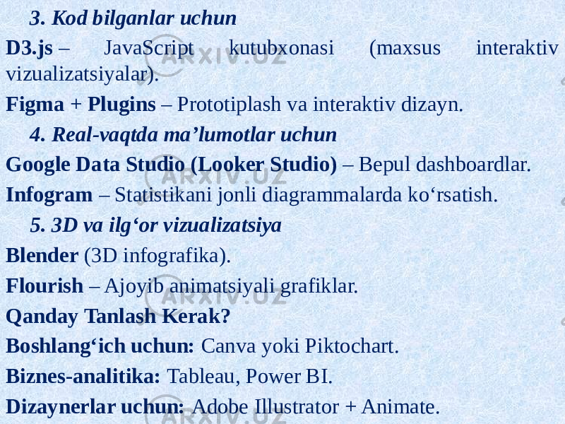 3. Kod bilganlar uchun D3.js  – JavaScript kutubxonasi (maxsus interaktiv vizualizatsiyalar). Figma  +  Plugins  – Prototiplash va interaktiv dizayn. 4. Real-vaqtda ma’lumotlar uchun Google Data Studio (Looker Studio)  – Bepul dashboardlar. Infogram  – Statistikani jonli diagrammalarda ko‘rsatish. 5. 3D va ilg‘or vizualizatsiya Blender  (3D infografika). Flourish  – Ajoyib animatsiyali grafiklar. Qanday Tanlash Kerak? Boshlang‘ich uchun:  Canva yoki Piktochart. Biznes-analitika:  Tableau, Power BI. Dizaynerlar uchun:  Adobe Illustrator + Animate. 