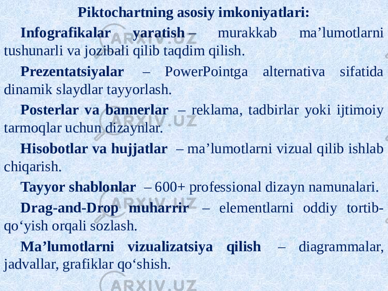 Piktochartning asosiy imkoniyatlari: Infografikalar yaratish  ‒ murakkab maʼlumotlarni tushunarli va jozibali qilib taqdim qilish. Prezentatsiyalar   ‒ PowerPointga alternativa sifatida dinamik slaydlar tayyorlash. Posterlar va bannerlar   ‒ reklama, tadbirlar yoki ijtimoiy tarmoqlar uchun dizaynlar. Hisobotlar va hujjatlar   ‒ maʼlumotlarni vizual qilib ishlab chiqarish. Tayyor shablonlar   ‒ 600+ professional dizayn namunalari. Drag-and-Drop muharrir   ‒ elementlarni oddiy tortib- qoʻyish orqali sozlash. Maʼlumotlarni vizualizatsiya qilish   ‒ diagrammalar, jadvallar, grafiklar qoʻshish. 