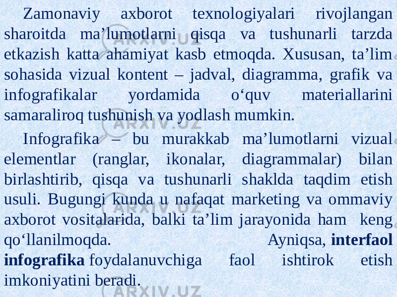 Zamonaviy axborot texnologiyalari rivojlangan sharoitda ma’lumotlarni qisqa va tushunarli tarzda etkazish katta ahamiyat kasb etmoqda. Xususan, ta’lim sohasida vizual kontent – jadval, diagramma, grafik va infografikalar yordamida o‘quv materiallarini samaraliroq tushunish va yodlash mumkin. Infografika – bu murakkab ma’lumotlarni vizual elementlar (ranglar, ikonalar, diagrammalar) bilan birlashtirib, qisqa va tushunarli shaklda taqdim etish usuli. Bugungi kunda u nafaqat marketing va ommaviy axborot vositalarida, balki ta’lim jarayonida ham keng qo‘llanilmoqda. Ayniqsa,  interfaol infografika  foydalanuvchiga faol ishtirok etish imkoniyatini beradi. 