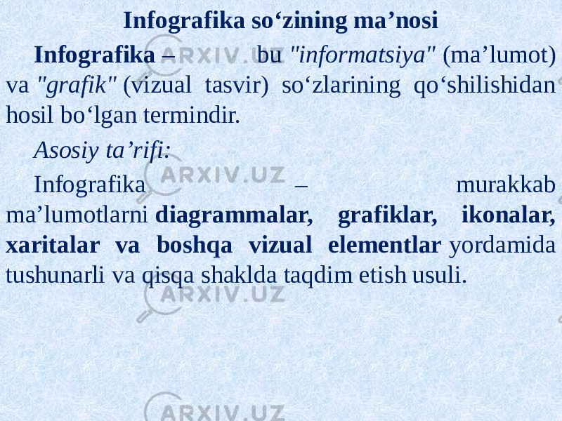 Infografika so‘zining ma’nosi Infografika  – bu  &#34;informatsiya&#34;  (ma’lumot) va  &#34;grafik&#34;  (vizual tasvir) so‘zlarining qo‘shilishidan hosil bo‘lgan termindir. Asosiy ta’rifi: Infografika – murakkab ma’lumotlarni  diagrammalar, grafiklar, ikonalar, xaritalar va boshqa vizual elementlar  yordamida tushunarli va qisqa shaklda taqdim etish usuli. 